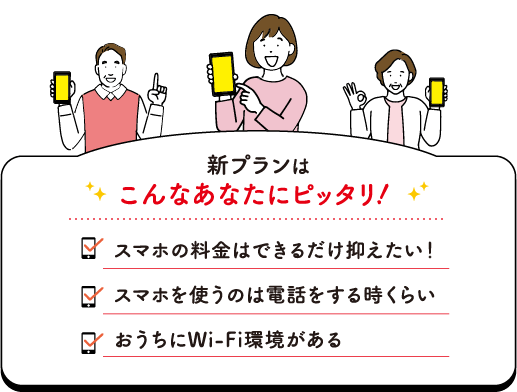 新プランはこんなあなたにピッタリ！スマホの料金をできるだけ抑えたい！ スマホを使うのは電話する時くらい おうちにWi-Fi環境がある